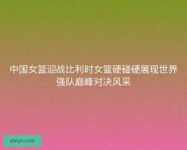 中国女篮迎战比利时女篮硬碰硬展现世界强队巅峰对决风采