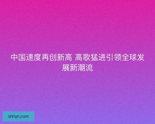 中国速度再创新高 高歌猛进引领全球发展新潮流