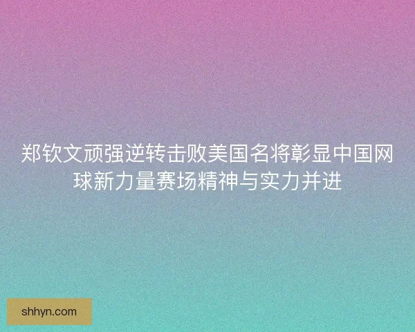 郑钦文顽强逆转击败美国名将彰显中国网球新力量赛场精神与实力并进