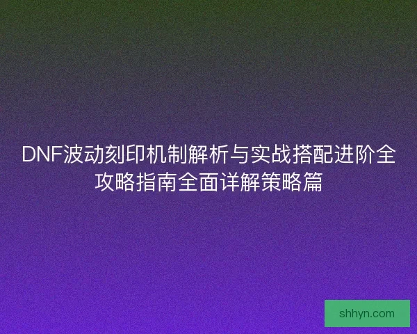 DNF波动刻印机制解析与实战搭配进阶全攻略指南全面详解策略篇