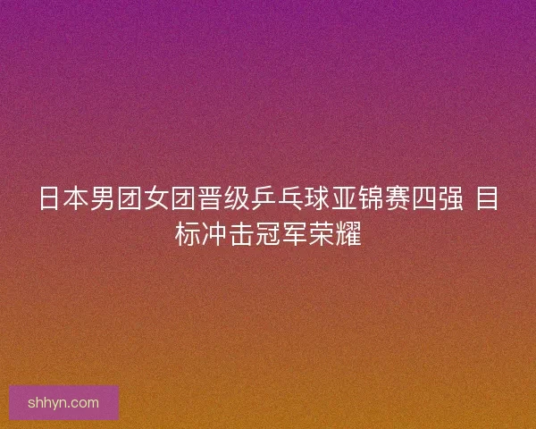 日本男团女团晋级乒乓球亚锦赛四强 目标冲击冠军荣耀