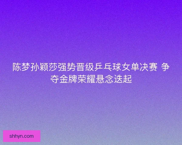 陈梦孙颖莎强势晋级乒乓球女单决赛 争夺金牌荣耀悬念迭起