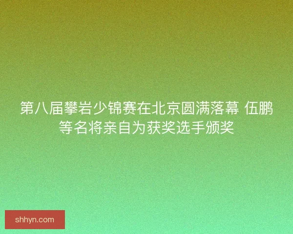 第八届攀岩少锦赛在北京圆满落幕 伍鹏等名将亲自为获奖选手颁奖