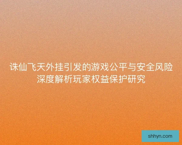 诛仙飞天外挂引发的游戏公平与安全风险深度解析玩家权益保护研究