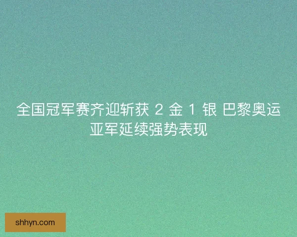 全国冠军赛齐迎斩获 2 金 1 银 巴黎奥运亚军延续强势表现