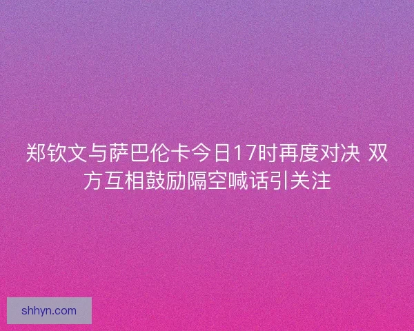 郑钦文与萨巴伦卡今日17时再度对决 双方互相鼓励隔空喊话引关注