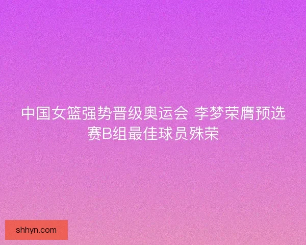 中国女篮强势晋级奥运会 李梦荣膺预选赛B组最佳球员殊荣