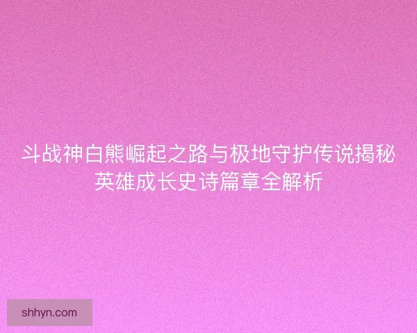斗战神白熊崛起之路与极地守护传说揭秘英雄成长史诗篇章全解析