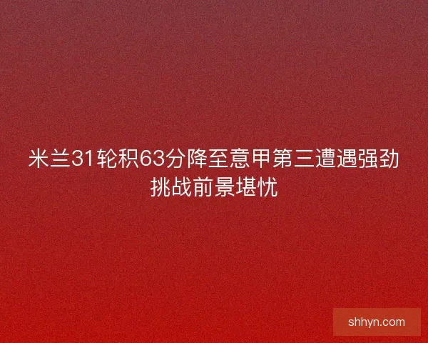 米兰31轮积63分降至意甲第三遭遇强劲挑战前景堪忧
