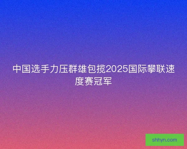 中国选手力压群雄包揽2025国际攀联速度赛冠军