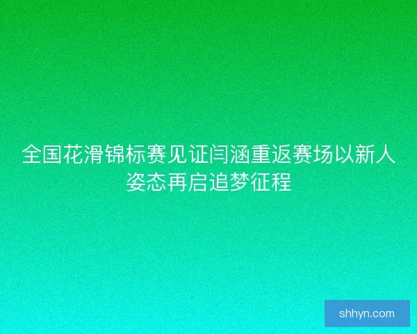 全国花滑锦标赛见证闫涵重返赛场以新人姿态再启追梦征程