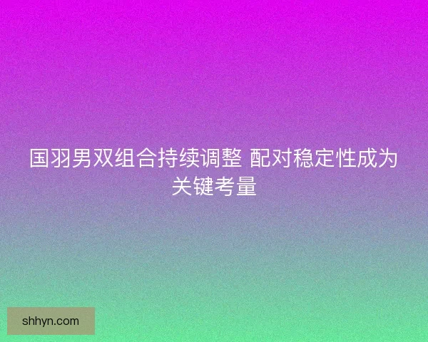 国羽男双组合持续调整 配对稳定性成为关键考量