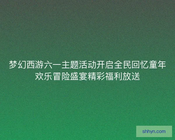 梦幻西游六一主题活动开启全民回忆童年欢乐冒险盛宴精彩福利放送